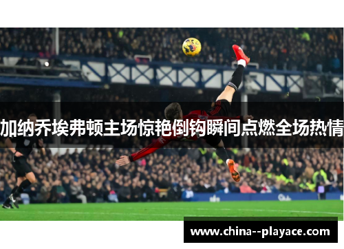 加纳乔埃弗顿主场惊艳倒钩瞬间点燃全场热情 加纳乔埃弗顿主场惊艳倒钩瞬间点燃全场热情