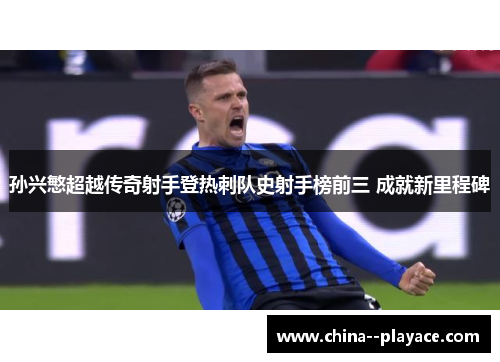 孙兴慜超越传奇射手登热刺队史射手榜前三 成就新里程碑 孙兴慜超越传奇射手登热刺队史射手榜前三 成就新里程碑