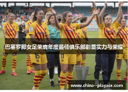 巴塞罗那女足荣膺年度最佳俱乐部彰显实力与荣耀 巴塞罗那女足荣膺年度最佳俱乐部彰显实力与荣耀