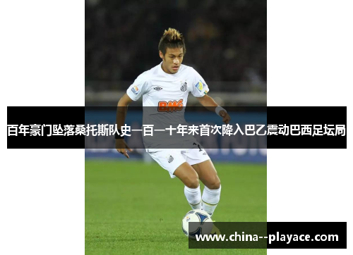 百年豪门坠落桑托斯队史一百一十年来首次降入巴乙震动巴西足坛局 百年豪门坠落桑托斯队史一百一十年来首次降入巴乙震动巴西足坛局
