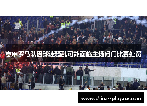 意甲罗马队因球迷骚乱可能面临主场闭门比赛处罚 意甲罗马队因球迷骚乱可能面临主场闭门比赛处罚