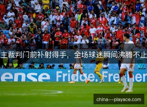 主裁判门前补射得手，全场球迷瞬间沸腾不止