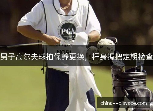 男子高尔夫球拍保养更换，杆身握把定期检查