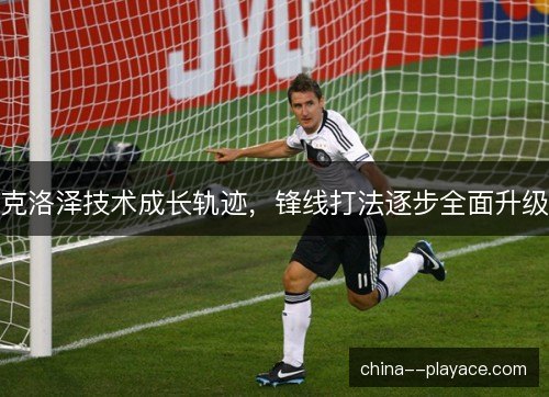 克洛泽技术成长轨迹，锋线打法逐步全面升级